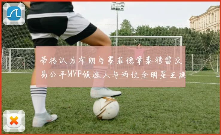 蒂格认为布朗与墨菲德章泰穆雷交易公平MVP候选人与两位全明星互换合理性分析
